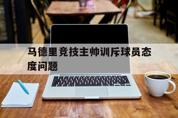 球天下体育官网-马德里竞技主帅训斥球员态度问题有哪些